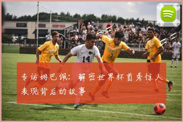 专访姆巴佩：解密世界杯首秀惊人表现背后的故事