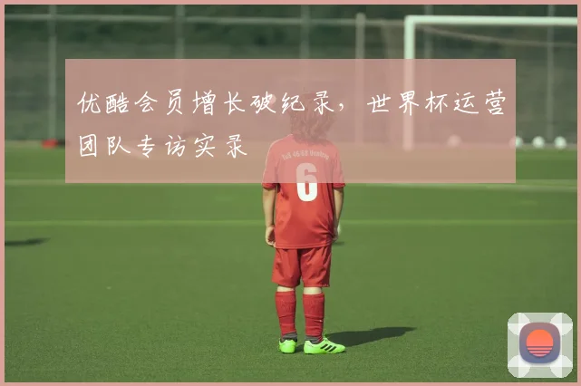优酷会员增长破纪录,世界杯运营团队专访实录
