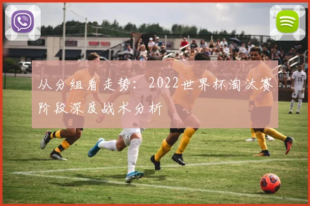 从分组看走势：2022世界杯淘汰赛阶段深度战术分析