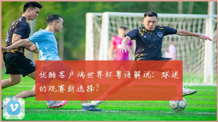 优酷客户端世界杯粤语解说：球迷的观赛新选择？
