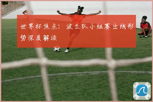 世界杯焦点：波兰队小组赛出线形势深度解读