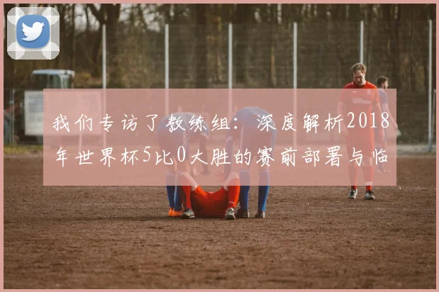 我们专访了教练组：深度解析2018年世界杯5比0大胜的赛前部署与临场指挥
