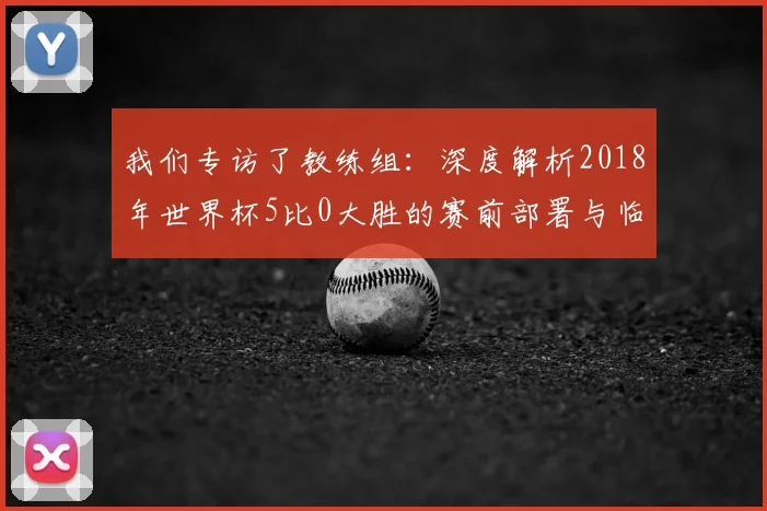 我们专访了教练组：深度解析2018年世界杯5比0大胜的赛前部署与临场指挥