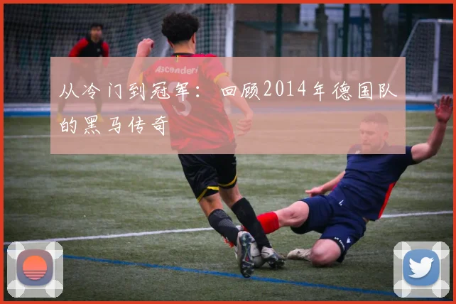 从冷门到冠军：回顾2014年德国队的黑马传奇