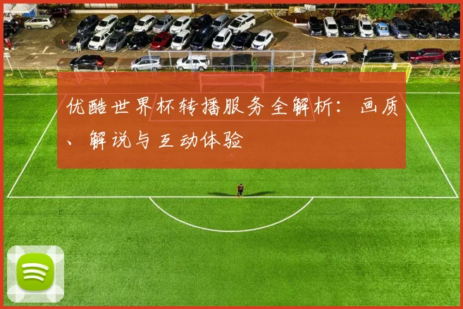 优酷世界杯转播服务全解析:画质、解说与互动体验