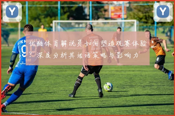 优酷体育解说员如何塑造观赛体验？深度分析其话语策略与影响力