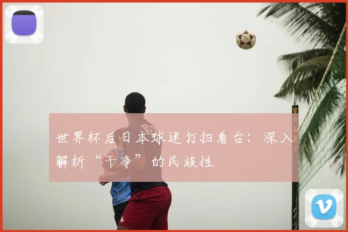 世界杯后日本球迷打扫看台:深入解析“干净”的民族性