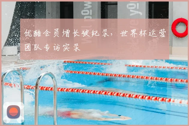 优酷会员增长破纪录，世界杯运营团队专访实录