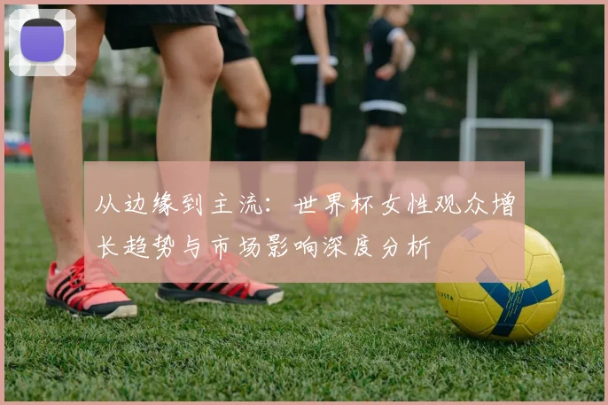 从边缘到主流:世界杯女性观众增长趋势与市场影响深度分析