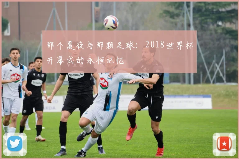 那个夏夜与那颗足球:2018世界杯开幕式的永恒记忆