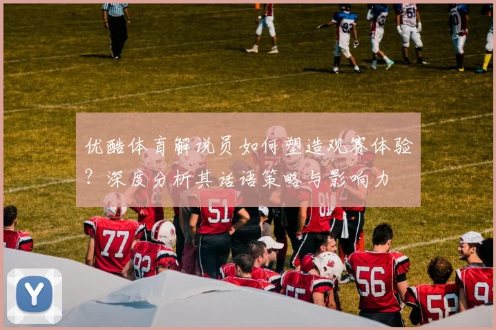 优酷体育解说员如何塑造观赛体验？深度分析其话语策略与影响力