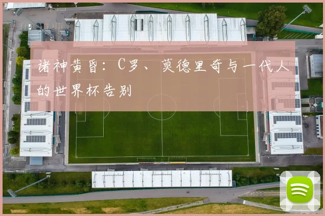 诸神黄昏：C罗、莫德里奇与一代人的世界杯告别