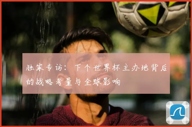 独家专访:下个世界杯主办地背后的战略考量与全球影响