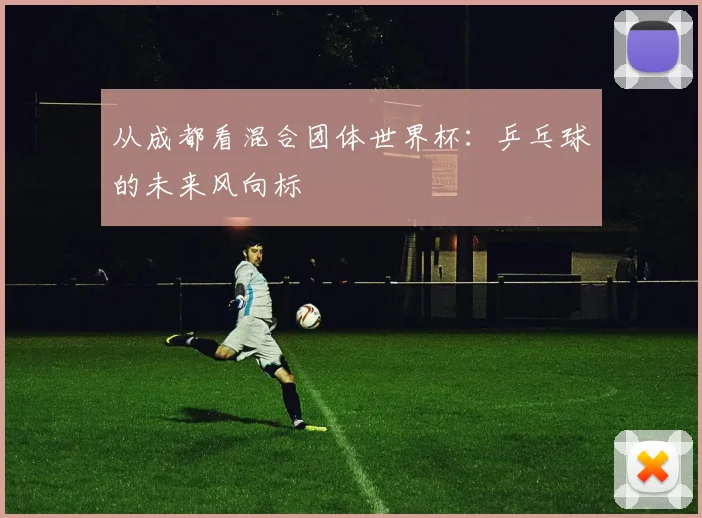 从成都看混合团体世界杯：乒乓球的未来风向标