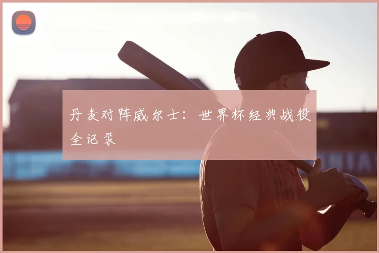 丹麦对阵威尔士:世界杯经典战役全记录