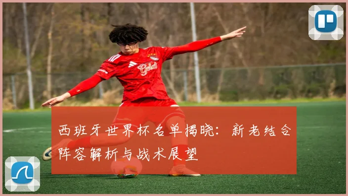 西班牙世界杯名单揭晓：新老结合阵容解析与战术展望