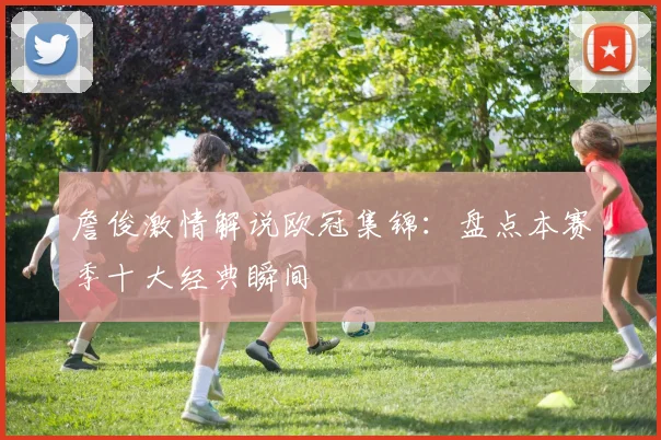 詹俊激情解说欧冠集锦:盘点本赛季十大经典瞬间