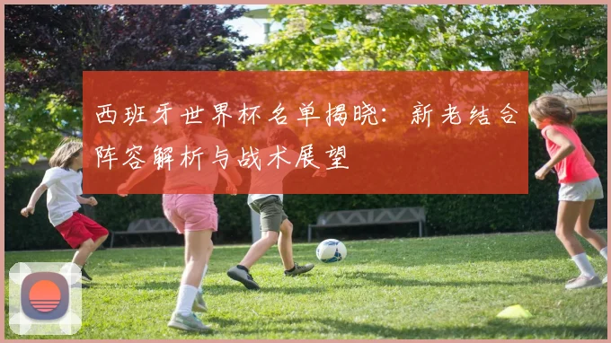 西班牙世界杯名单揭晓：新老结合阵容解析与战术展望