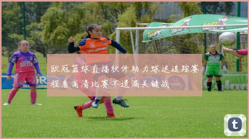 欧冠篮球直播软件助力球迷追踪赛程看高清比赛不遗漏关键战