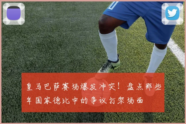 皇马巴萨赛场爆发冲突!盘点那些年国家德比中的争议打架场面