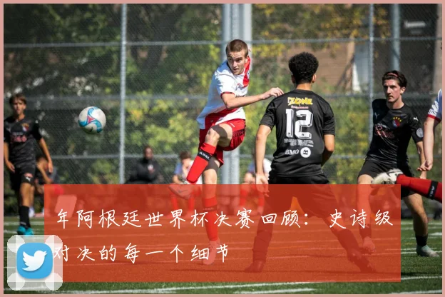 年阿根廷世界杯决赛回顾：史诗级对决的每一个细节